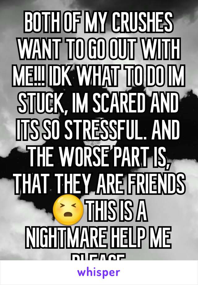 BOTH OF MY CRUSHES WANT TO GO OUT WITH ME!!! IDK WHAT TO DO IM STUCK, IM SCARED AND ITS SO STRESSFUL. AND THE WORSE PART IS, THAT THEY ARE FRIENDS😣THIS IS A NIGHTMARE HELP ME PLEASE