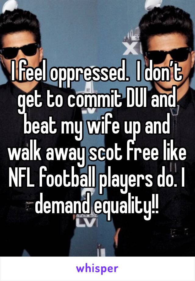 I feel oppressed.  I don’t get to commit DUI and beat my wife up and walk away scot free like NFL football players do. I demand equality!!