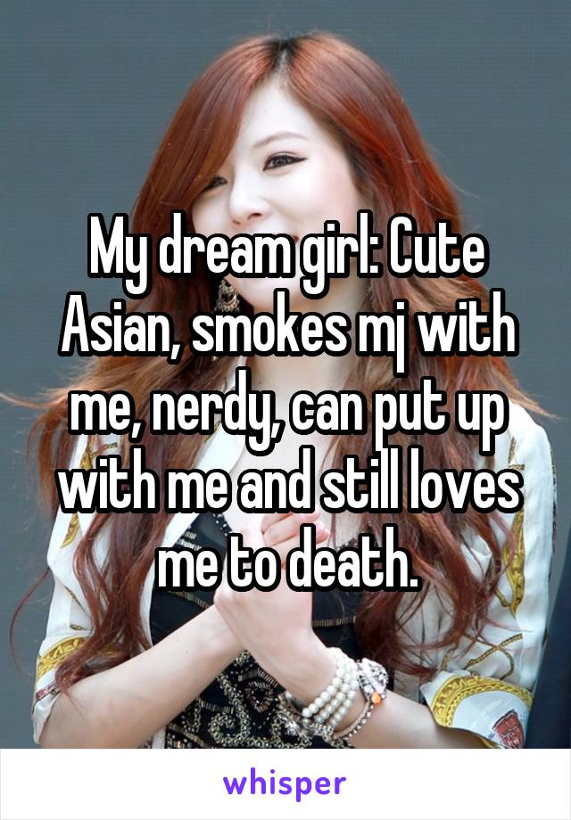 My dream girl: Cute Asian, smokes mj with me, nerdy, can put up with me and still loves me to death.