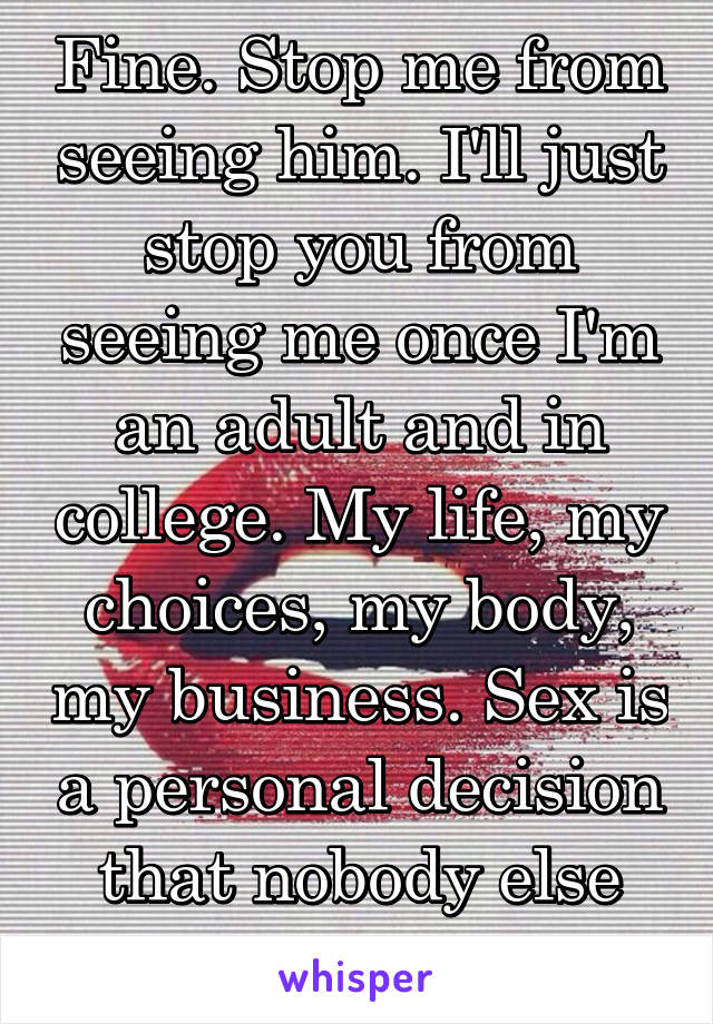 Fine. Stop me from seeing him. I'll just stop you from seeing me once I'm an adult and in college. My life, my choices, my body, my business. Sex is a personal decision that nobody else can claim. 