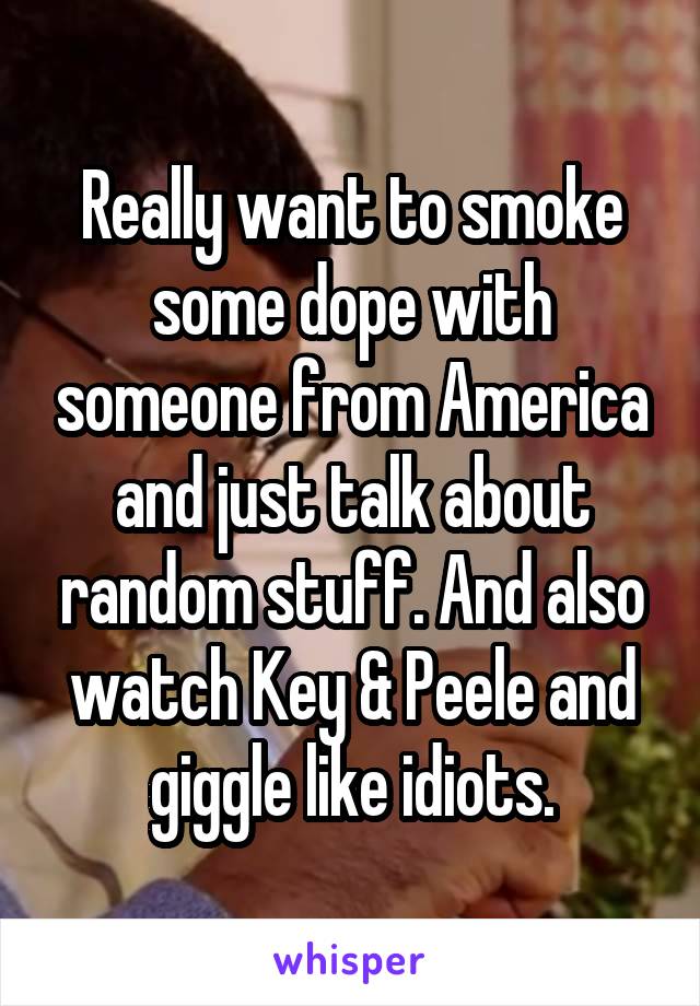 Really want to smoke some dope with someone from America and just talk about random stuff. And also watch Key & Peele and giggle like idiots.