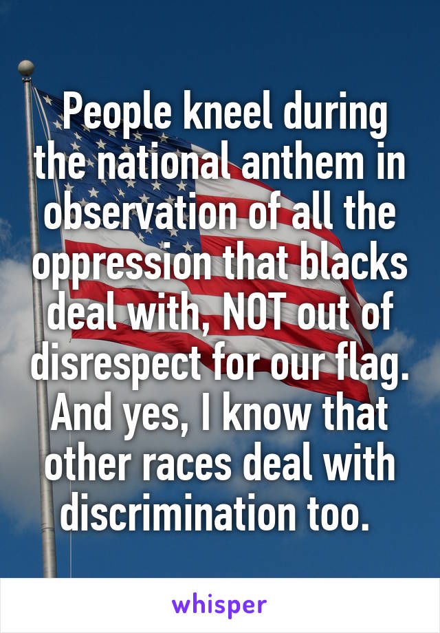  People kneel during the national anthem in observation of all the oppression that blacks deal with, NOT out of disrespect for our flag. And yes, I know that other races deal with discrimination too. 