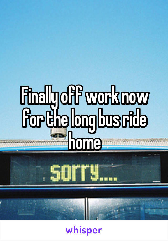 Finally off work now for the long bus ride home