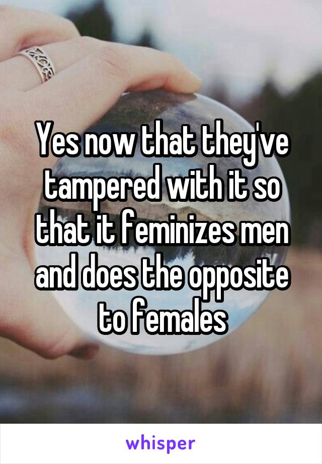 Yes now that they've tampered with it so that it feminizes men and does the opposite to females