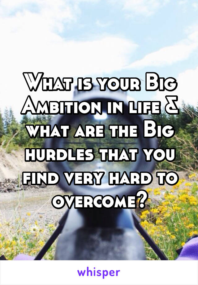 What is your Big Ambition in life & what are the Big hurdles that you find very hard to overcome?