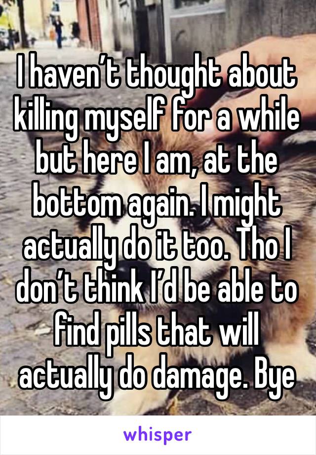 I haven’t thought about killing myself for a while but here I am, at the bottom again. I might actually do it too. Tho I don’t think I’d be able to find pills that will actually do damage. Bye