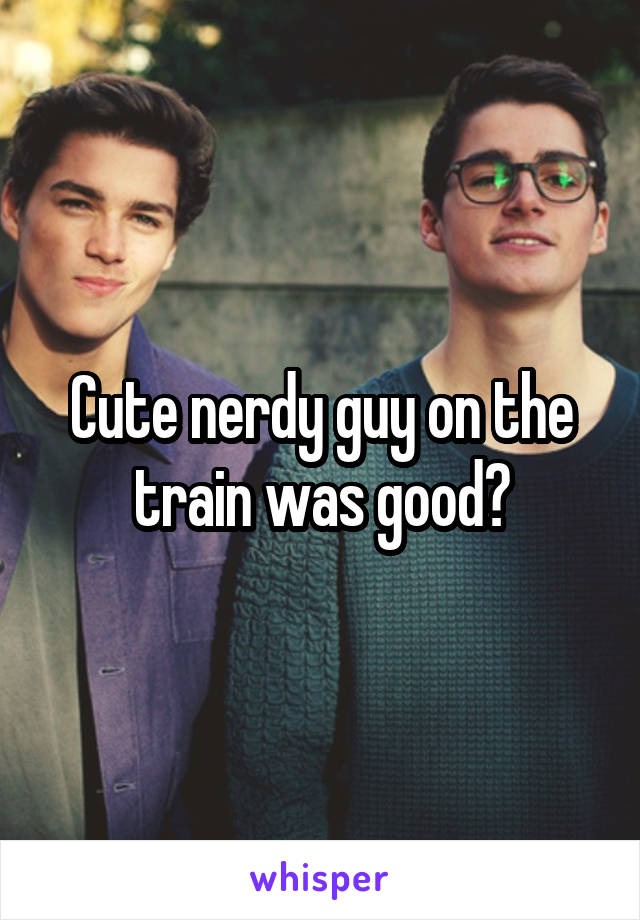 Cute nerdy guy on the train was good?