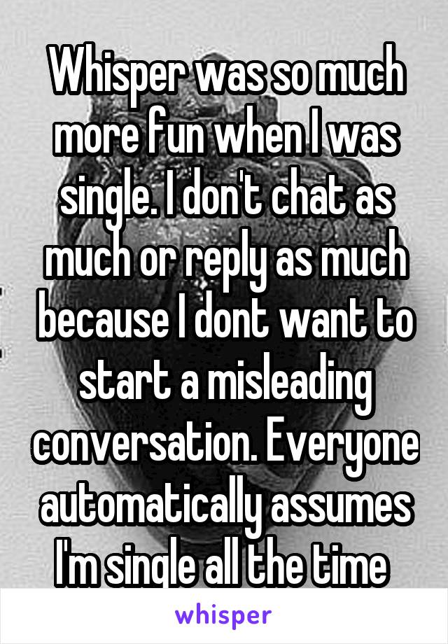 Whisper was so much more fun when I was single. I don't chat as much or reply as much because I dont want to start a misleading conversation. Everyone automatically assumes I'm single all the time 