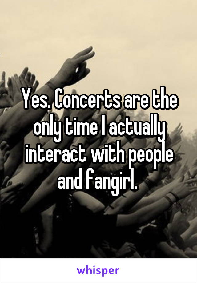 Yes. Concerts are the only time I actually interact with people and fangirl. 