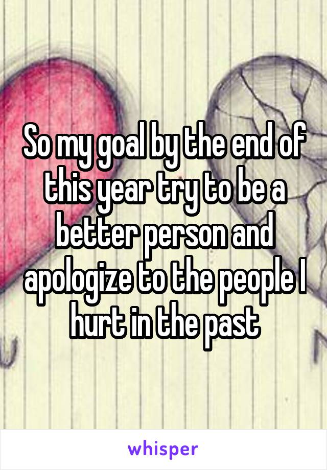 So my goal by the end of this year try to be a better person and apologize to the people I hurt in the past