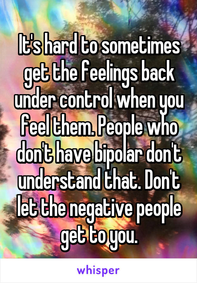 It's hard to sometimes get the feelings back under control when you feel them. People who don't have bipolar don't understand that. Don't let the negative people get to you.