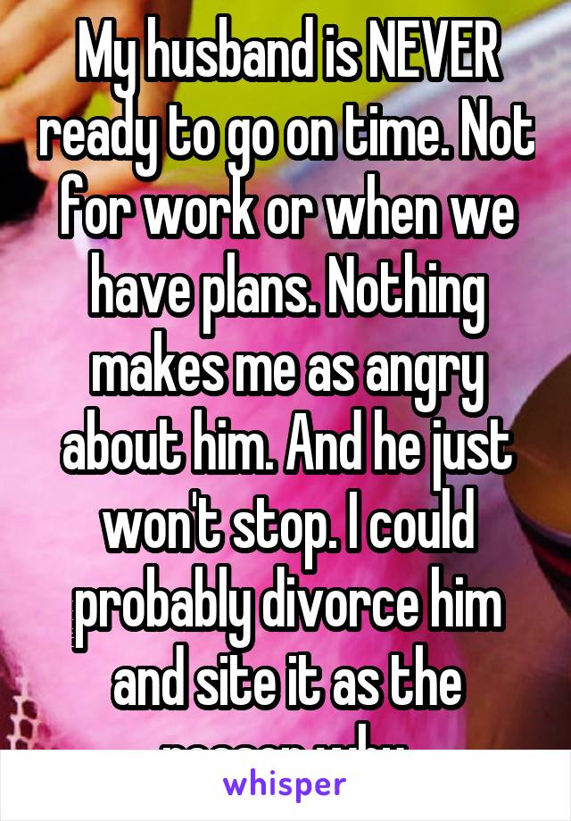 My husband is NEVER ready to go on time. Not for work or when we have plans. Nothing makes me as angry about him. And he just won't stop. I could probably divorce him and site it as the reason why.