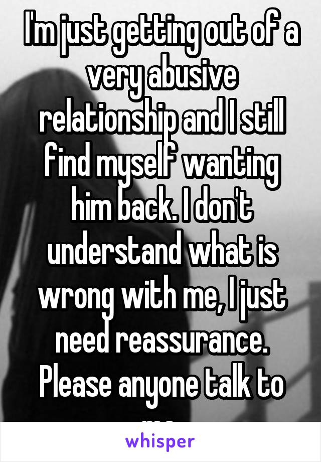 I'm just getting out of a very abusive relationship and I still find myself wanting him back. I don't understand what is wrong with me, I just need reassurance. Please anyone talk to me.