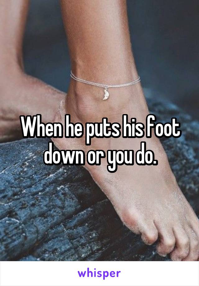 When he puts his foot down or you do.