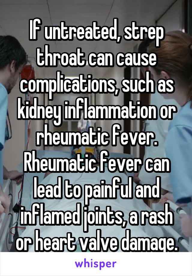 If untreated, strep throat can cause complications, such as kidney inflammation or rheumatic fever. Rheumatic fever can lead to painful and inflamed joints, a rash or heart valve damage.