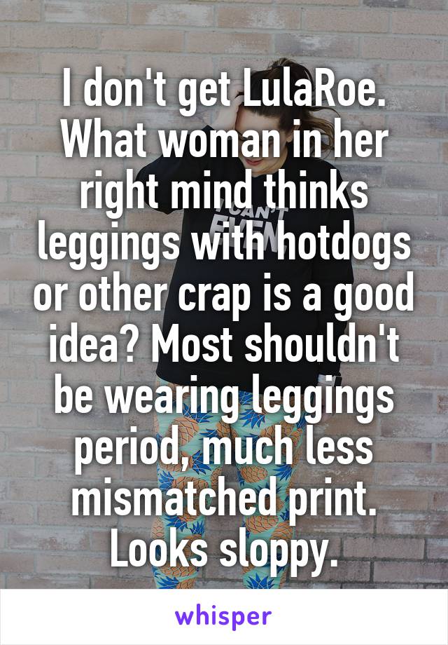 I don't get LulaRoe. What woman in her right mind thinks leggings with hotdogs or other crap is a good idea? Most shouldn't be wearing leggings period, much less mismatched print. Looks sloppy.