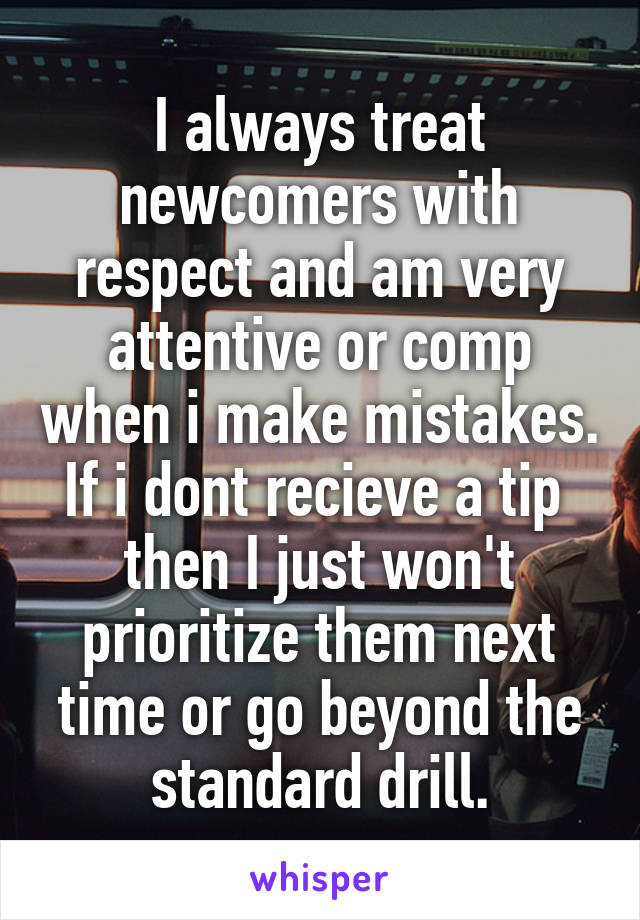 I always treat newcomers with respect and am very attentive or comp when i make mistakes. If i dont recieve a tip  then I just won't prioritize them next time or go beyond the standard drill.