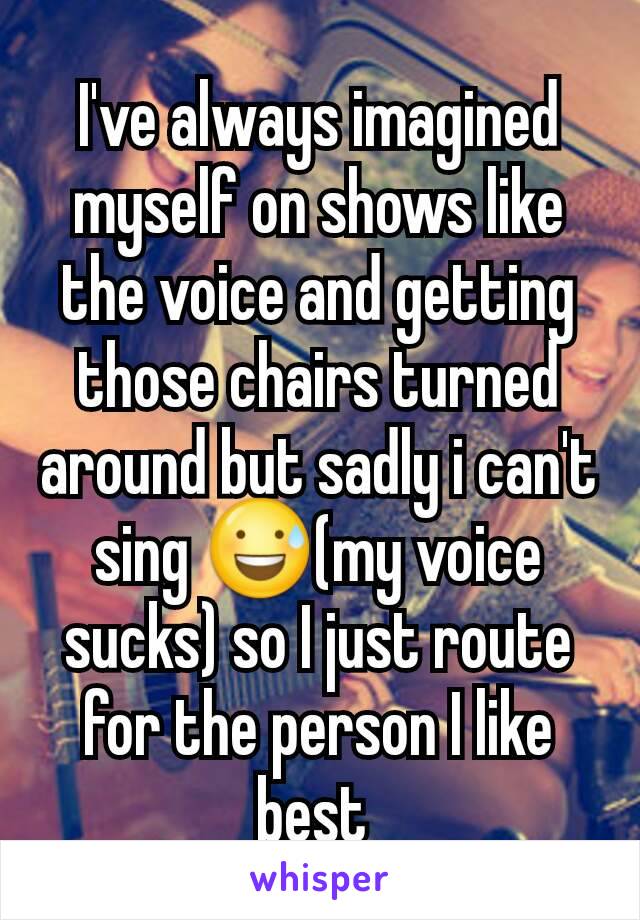 I've always imagined myself on shows like the voice and getting those chairs turned around but sadly i can't sing 😅(my voice sucks) so I just route for the person I like best 