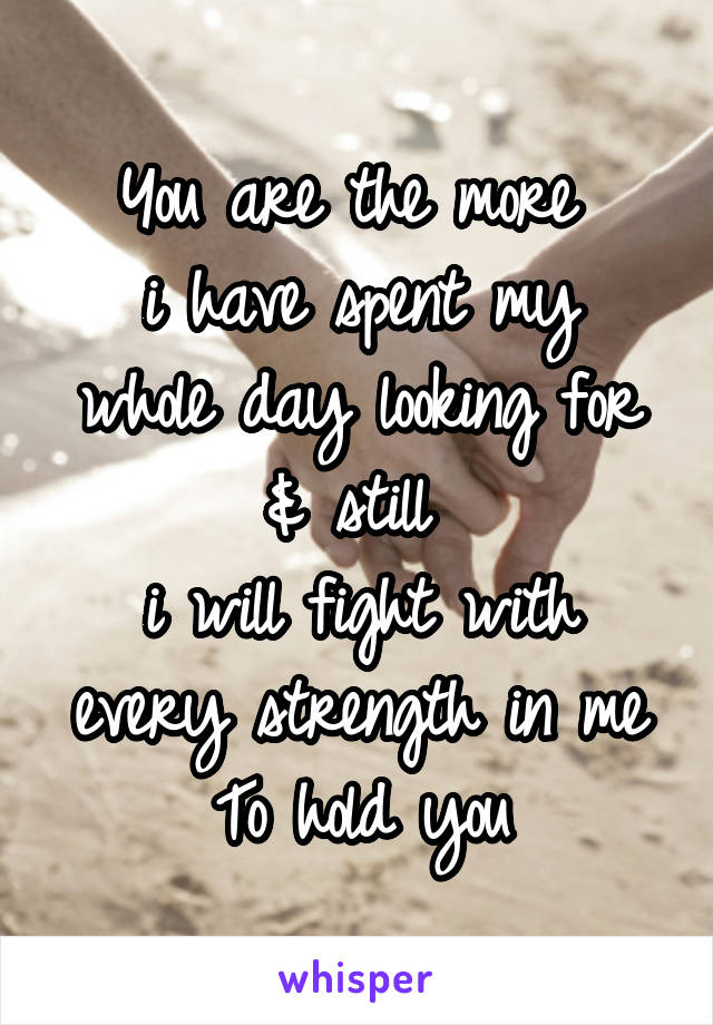 You are the more 
i have spent my whole day looking for & still 
i will fight with every strength in me
To hold you