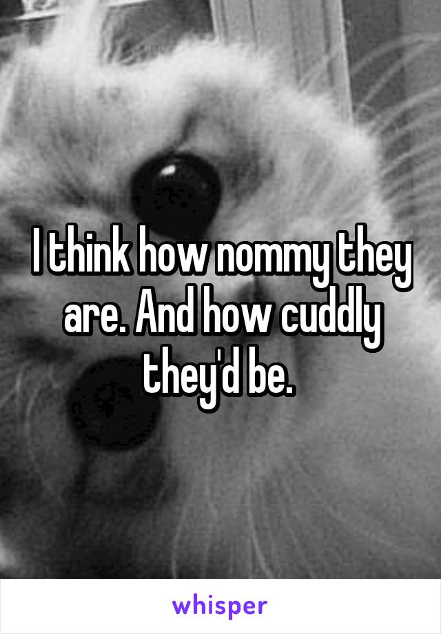 I think how nommy they are. And how cuddly they'd be. 