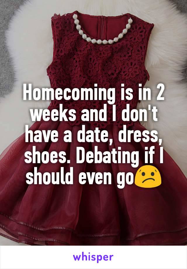 Homecoming is in 2 weeks and I don't have a date, dress, shoes. Debating if I should even go😕