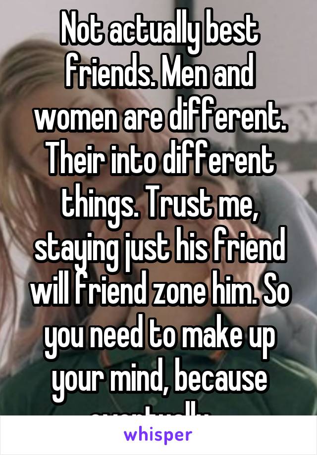 Not actually best friends. Men and women are different. Their into different things. Trust me, staying just his friend will friend zone him. So you need to make up your mind, because eventually....