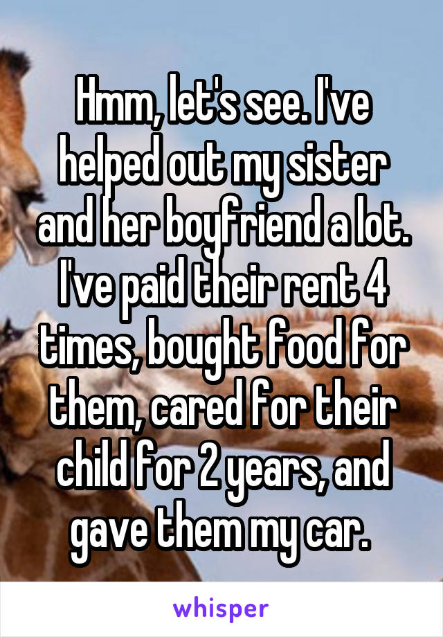 Hmm, let's see. I've helped out my sister and her boyfriend a lot. I've paid their rent 4 times, bought food for them, cared for their child for 2 years, and gave them my car. 