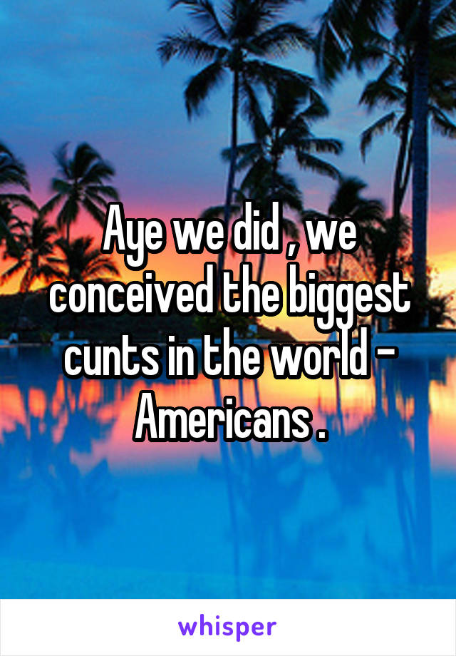 Aye we did , we conceived the biggest cunts in the world - Americans .