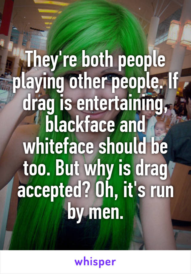 They're both people playing other people. If drag is entertaining, blackface and whiteface should be too. But why is drag accepted? Oh, it's run by men.