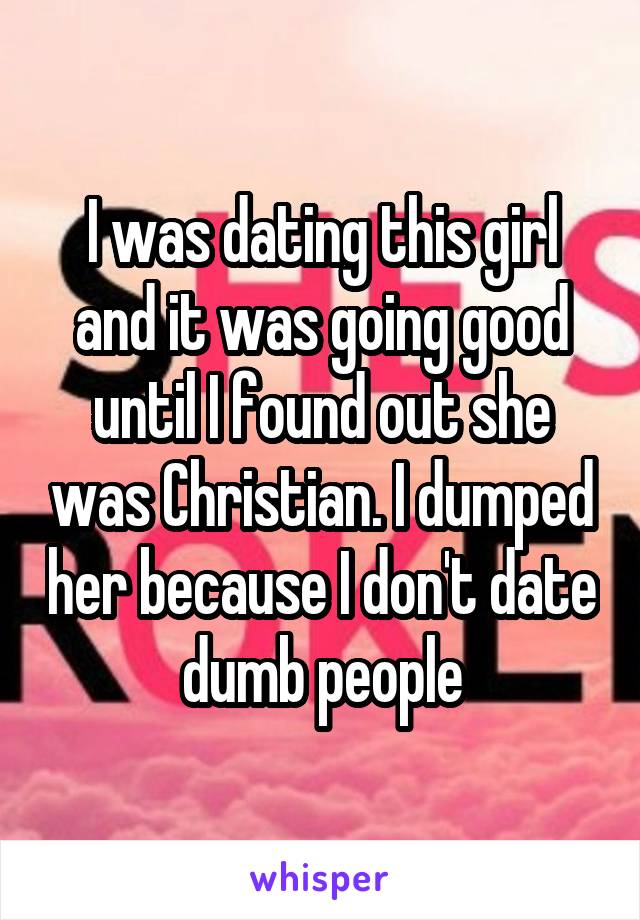 I was dating this girl and it was going good until I found out she was Christian. I dumped her because I don't date dumb people