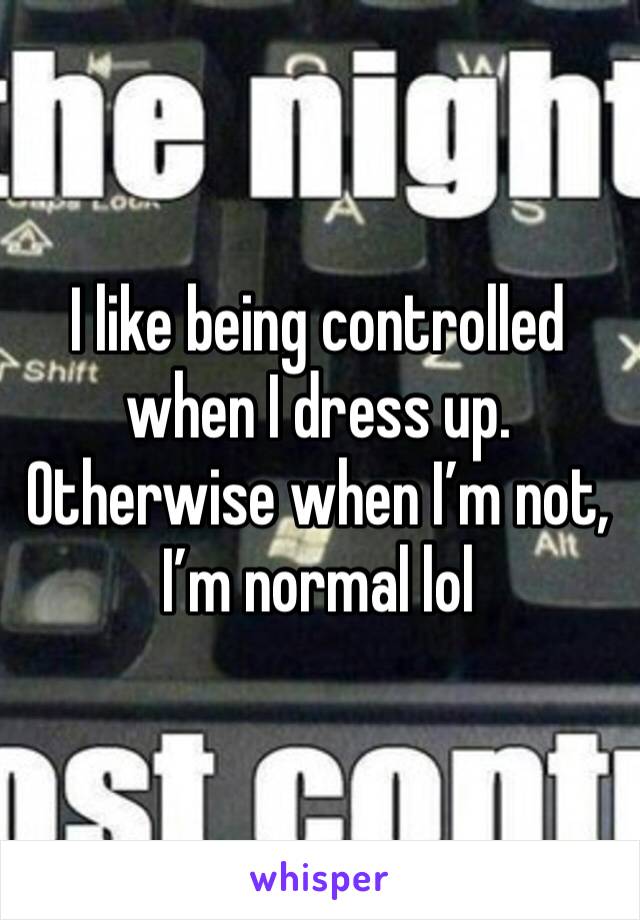 I like being controlled when I dress up. Otherwise when I’m not, I’m normal lol 