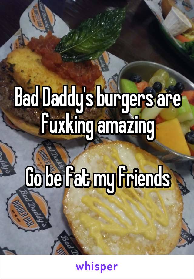 Bad Daddy's burgers are fuxking amazing

Go be fat my friends