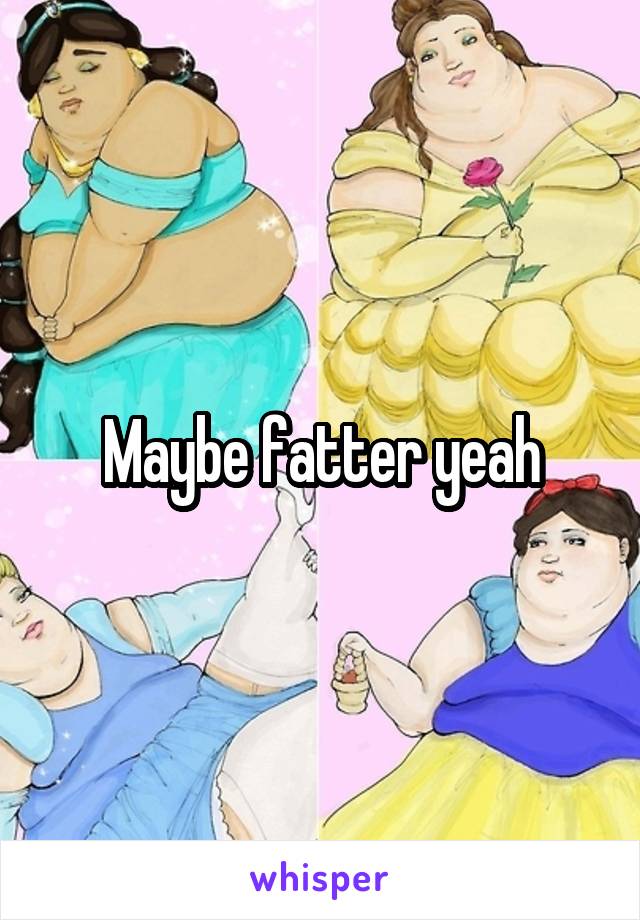 Maybe fatter yeah