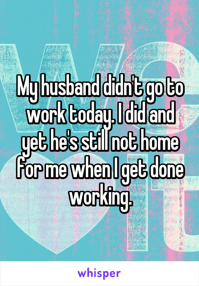 My husband didn't go to work today. I did and yet he's still not home for me when I get done working.