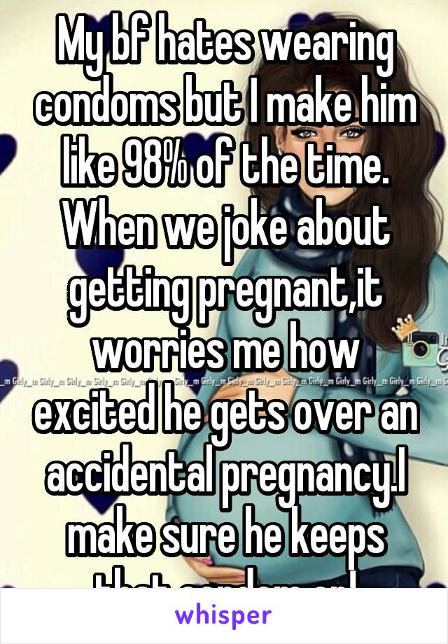 My bf hates wearing condoms but I make him like 98% of the time. When we joke about getting pregnant,it worries me how excited he gets over an accidental pregnancy.I make sure he keeps that condom on!