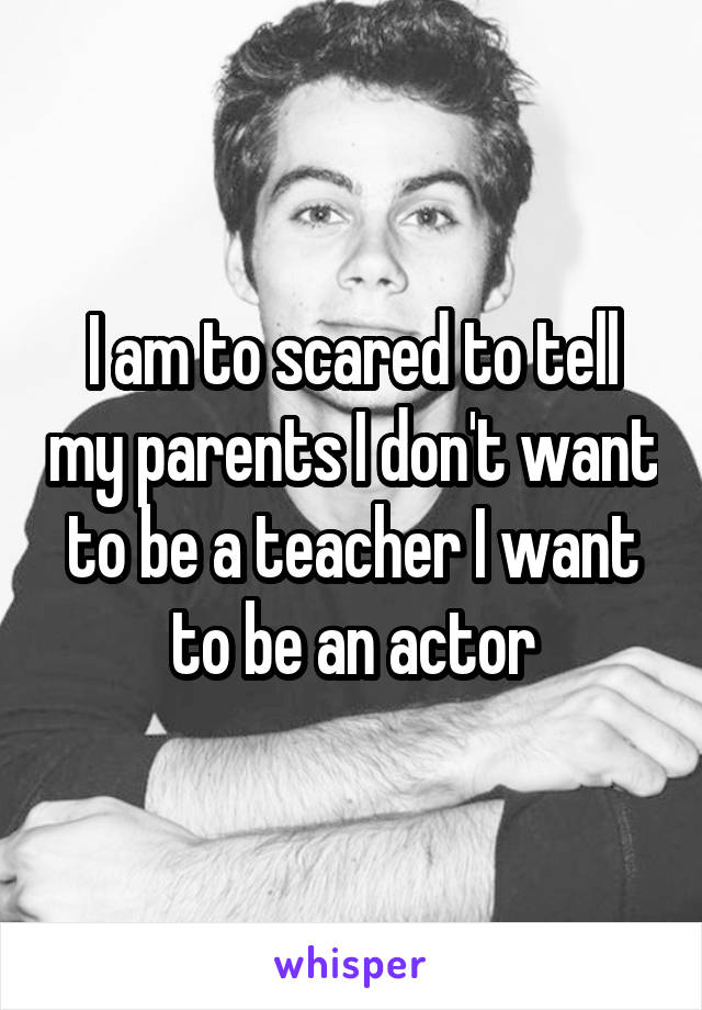 I am to scared to tell my parents I don't want to be a teacher I want to be an actor