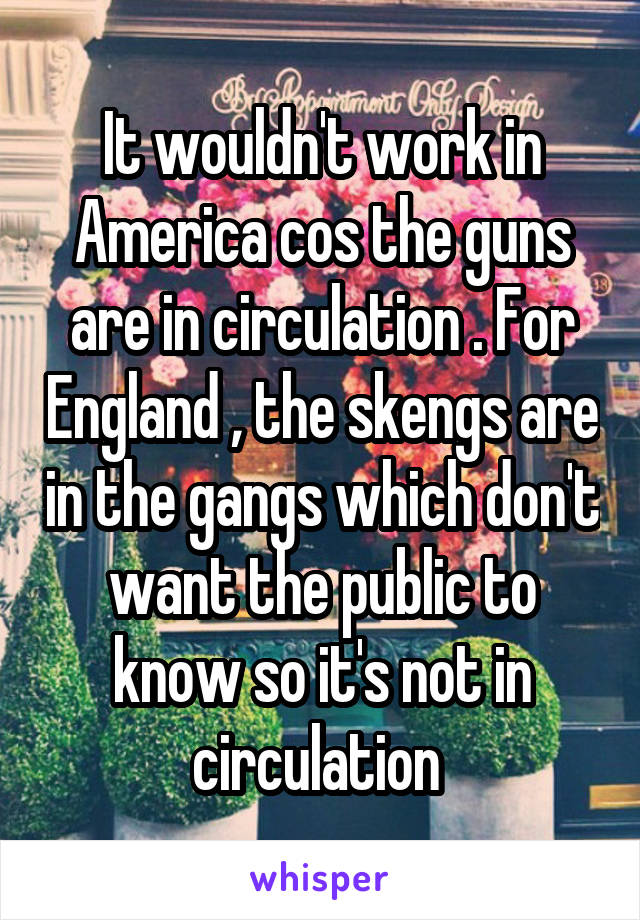 It wouldn't work in America cos the guns are in circulation . For England , the skengs are in the gangs which don't want the public to know so it's not in circulation 