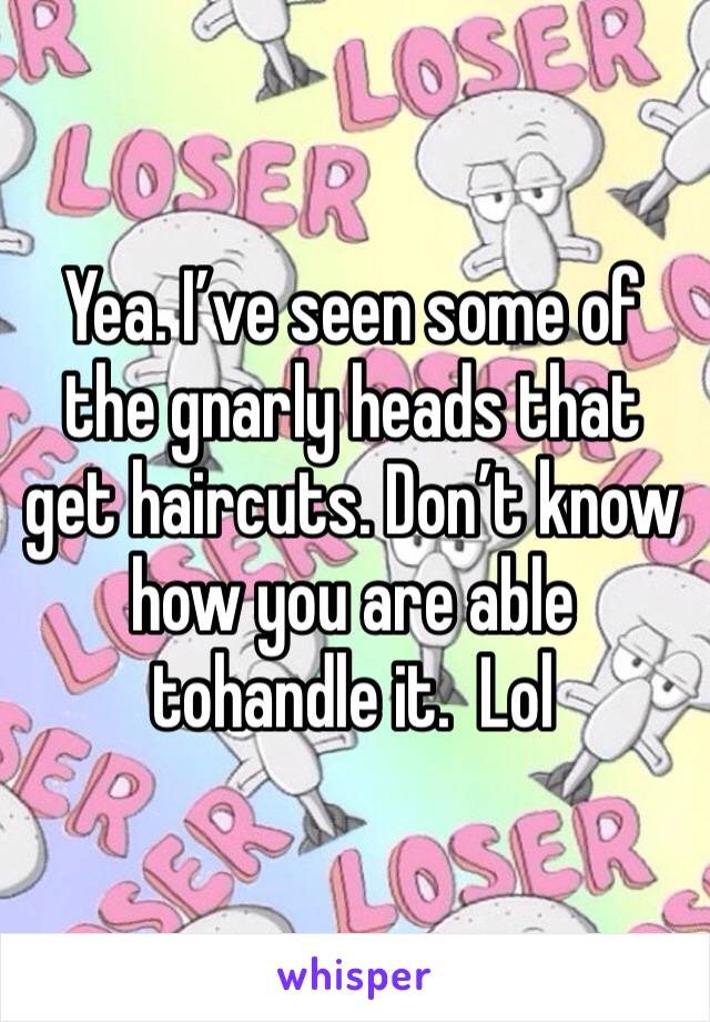 Yea. I’ve seen some of the gnarly heads that get haircuts. Don’t know how you are able tohandle it.  Lol