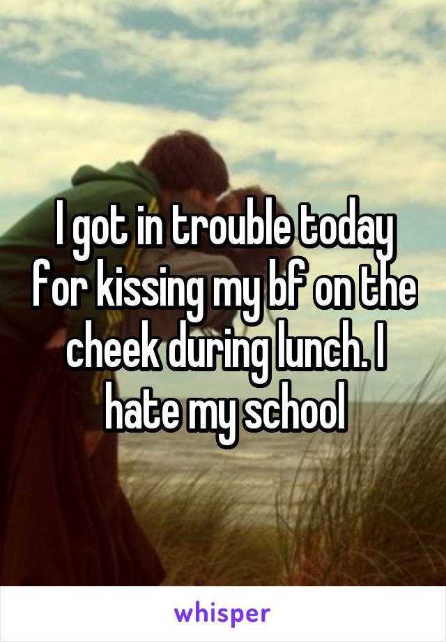 I got in trouble today for kissing my bf on the cheek during lunch. I hate my school