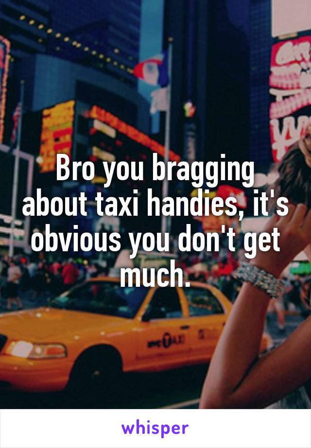 Bro you bragging about taxi handies, it's obvious you don't get much.