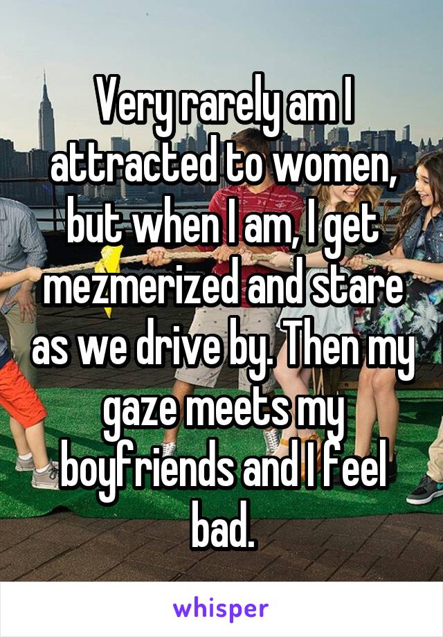 Very rarely am I attracted to women, but when I am, I get mezmerized and stare as we drive by. Then my gaze meets my boyfriends and I feel bad.