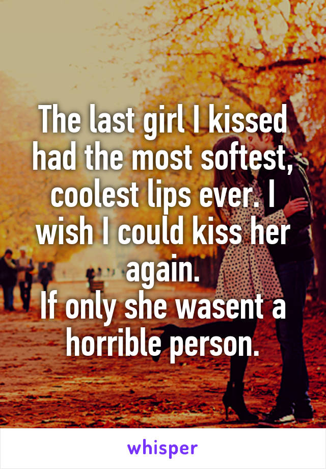 The last girl I kissed had the most softest, coolest lips ever. I wish I could kiss her again.
If only she wasent a horrible person.