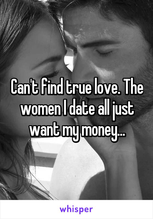 Can't find true love. The women I date all just want my money...