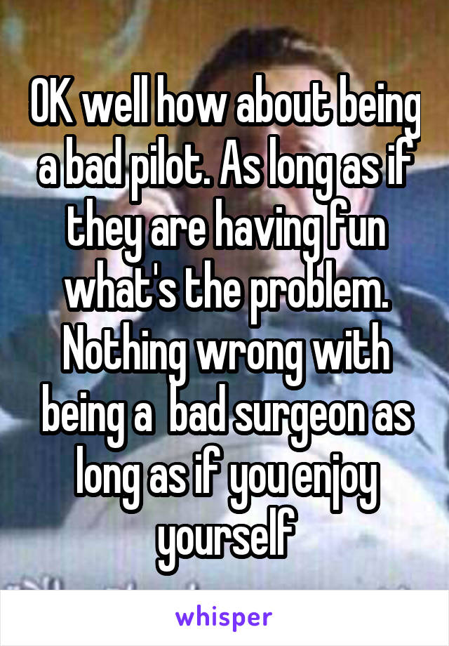 OK well how about being a bad pilot. As long as if they are having fun what's the problem. Nothing wrong with being a  bad surgeon as long as if you enjoy yourself