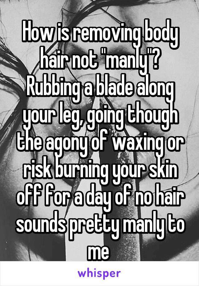 How is removing body hair not "manly"? Rubbing a blade along your leg, going though the agony of waxing or risk burning your skin off for a day of no hair sounds pretty manly to me 