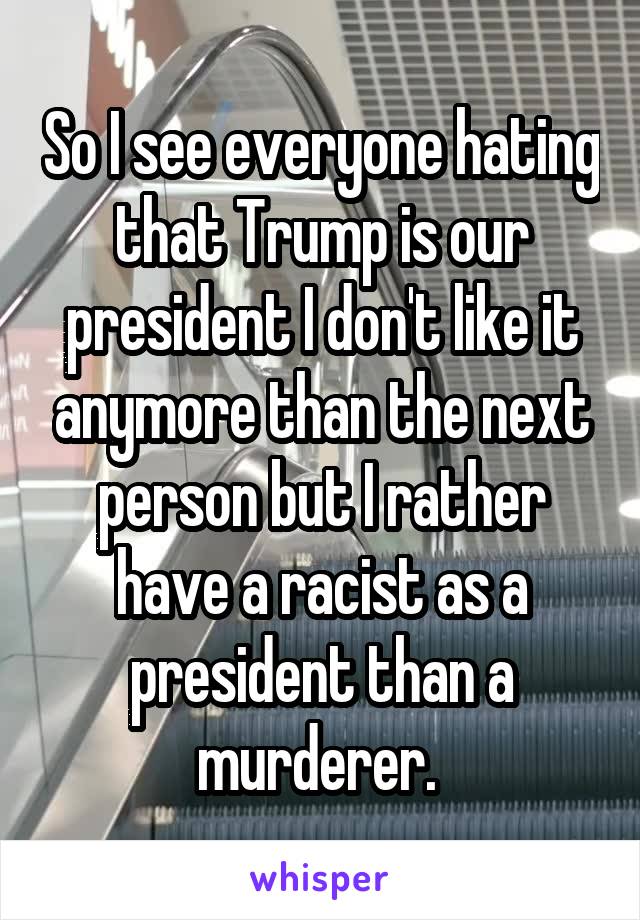 So I see everyone hating that Trump is our president I don't like it anymore than the next person but I rather have a racist as a president than a murderer. 