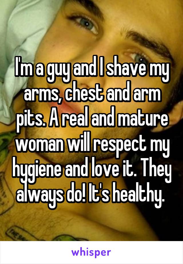 I'm a guy and I shave my arms, chest and arm pits. A real and mature woman will respect my hygiene and love it. They always do! It's healthy. 