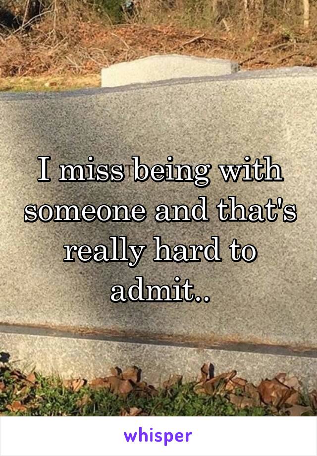 I miss being with someone and that's really hard to admit..