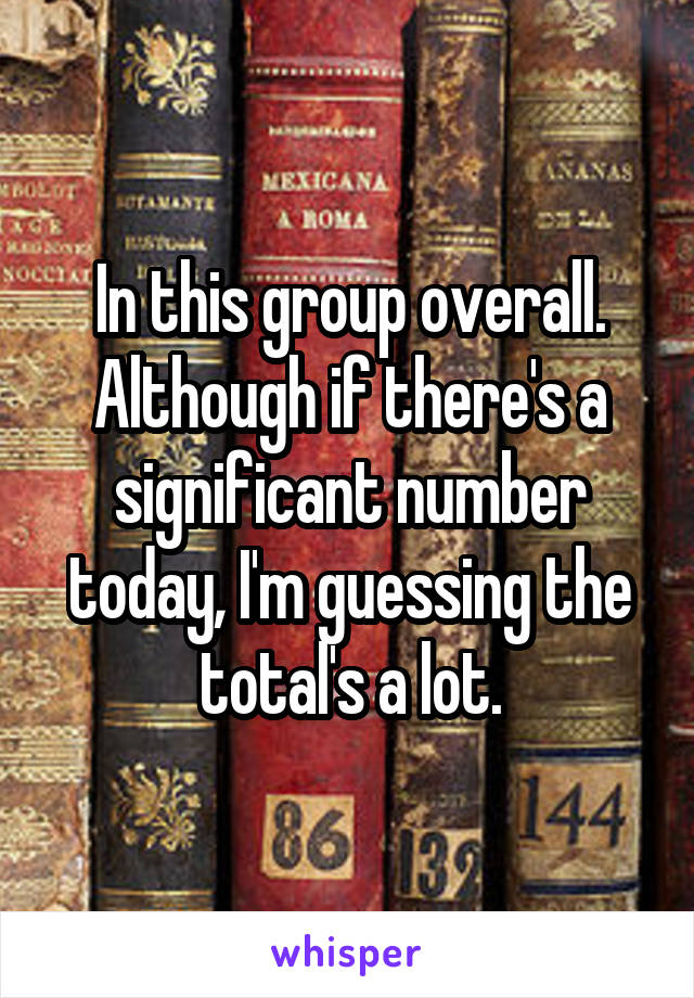 In this group overall. Although if there's a significant number today, I'm guessing the total's a lot.