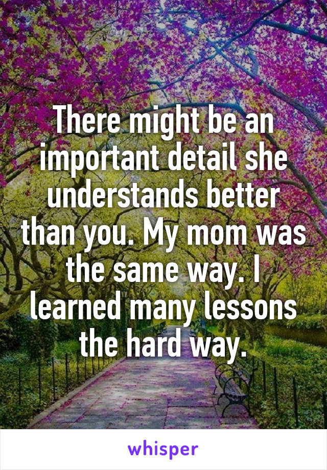 There might be an important detail she understands better than you. My mom was the same way. I learned many lessons the hard way.